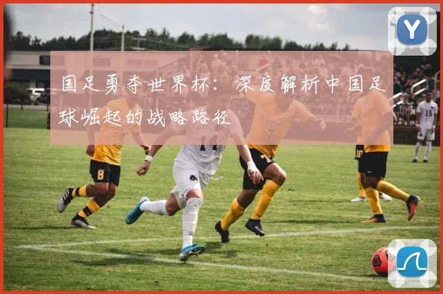 国足勇夺世界杯：深度解析中国足球崛起的战略路径