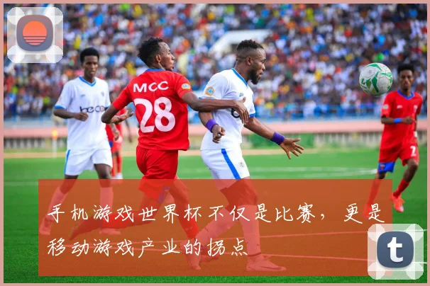 手机游戏世界杯不仅是比赛，更是移动游戏产业的拐点