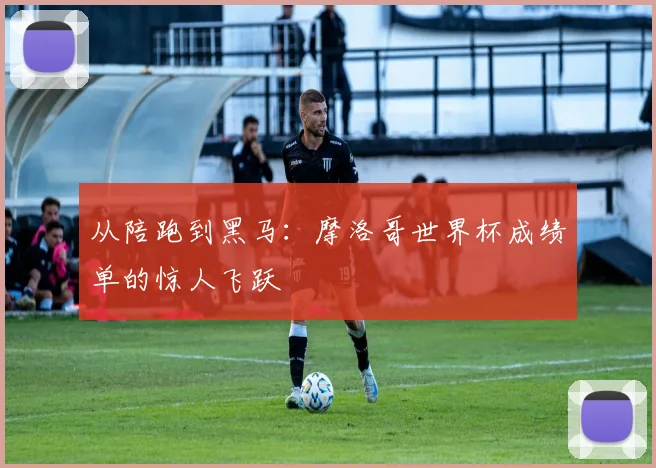 从陪跑到黑马：摩洛哥世界杯成绩单的惊人飞跃
