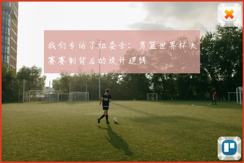 我们专访了组委会：男篮世界杯决赛赛制背后的设计逻辑